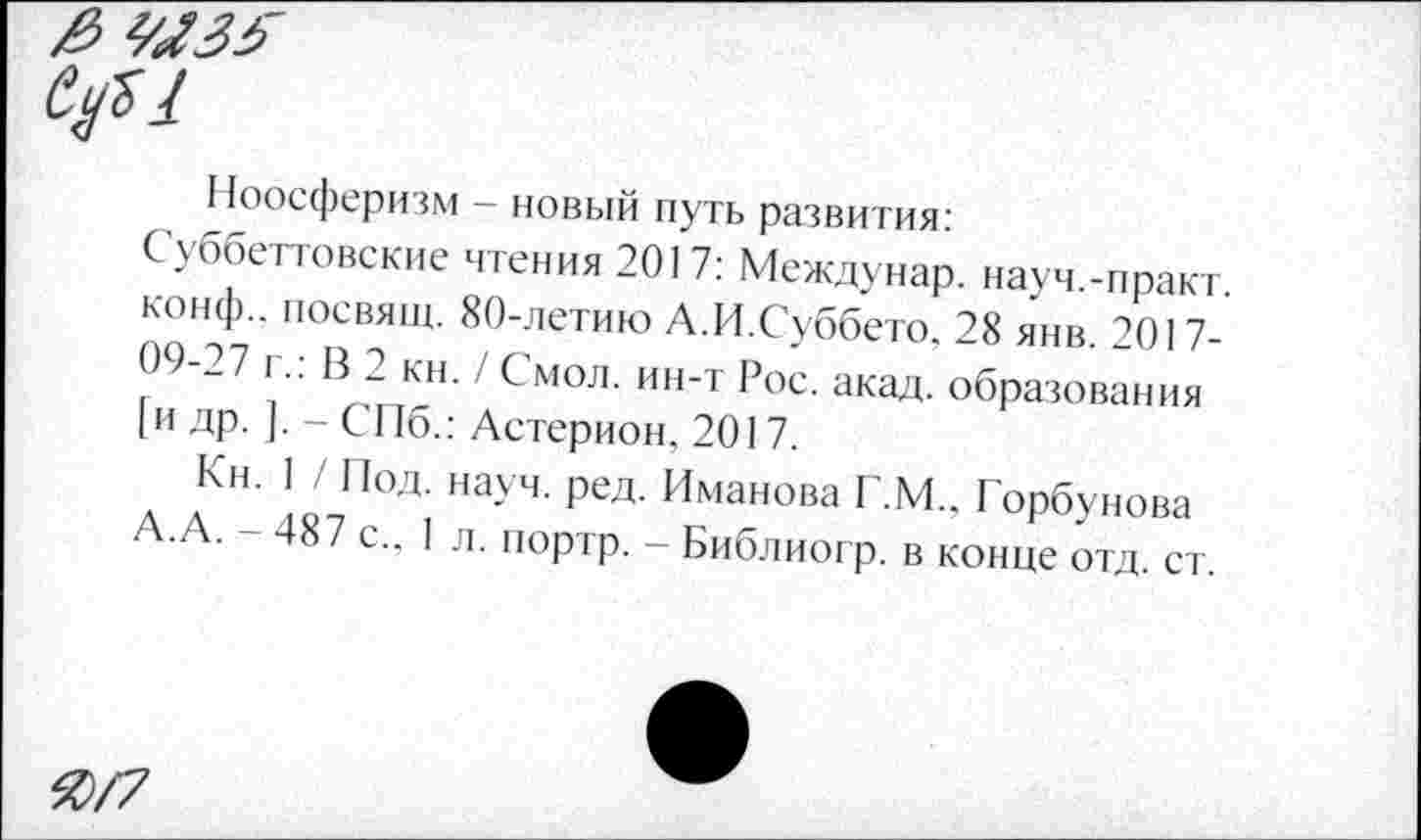 ﻿цы
Ноосферизм - новый путь развития:
Суббегговские чтения 2017: Междунар. науч.-практ конф., посвящ. 80-летию А.И.Суббето. 28 янв. 2017-09-27 г.: В 2 кн. / Смол, ин-т Рос. акад, образования [и др. ]. - СПб.: Астерион, 2017.
Кн. 1 / Под. науч. ред. Иманова Г.М.. Горбунова А-А. - 487 с., I л. портр. - Библиогр. в конце отд. ст.